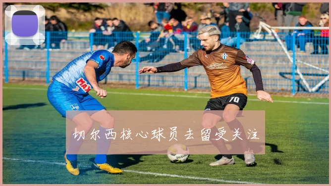 切尔西核心球员去留受关注