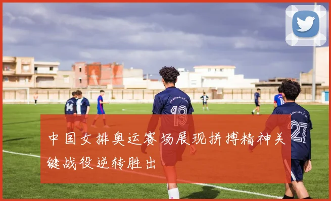 中国女排奥运赛场展现拼搏精神关键战役逆转胜出