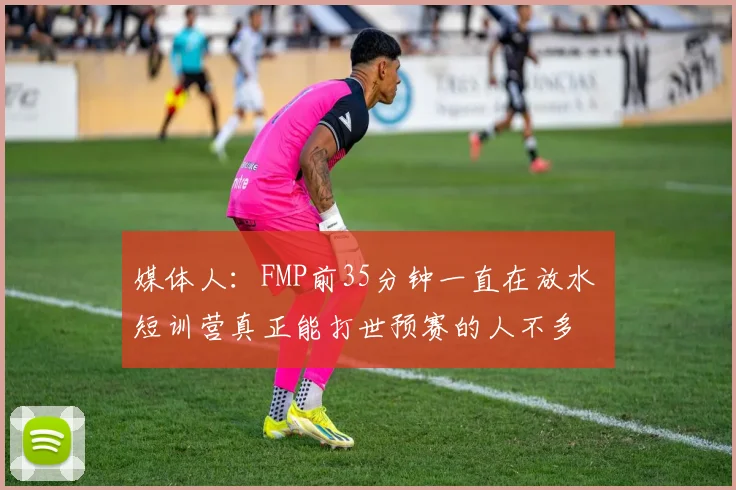 媒体人：FMP前35分钟一直在放水 短训营真正能打世预赛的人不多