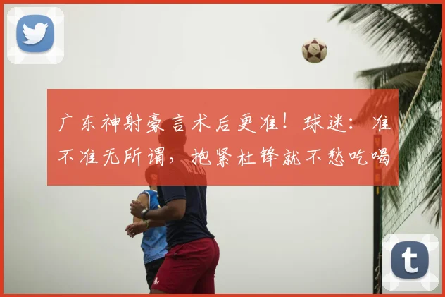 广东神射豪言术后更准！球迷：准不准无所谓，抱紧杜锋就不愁吃喝