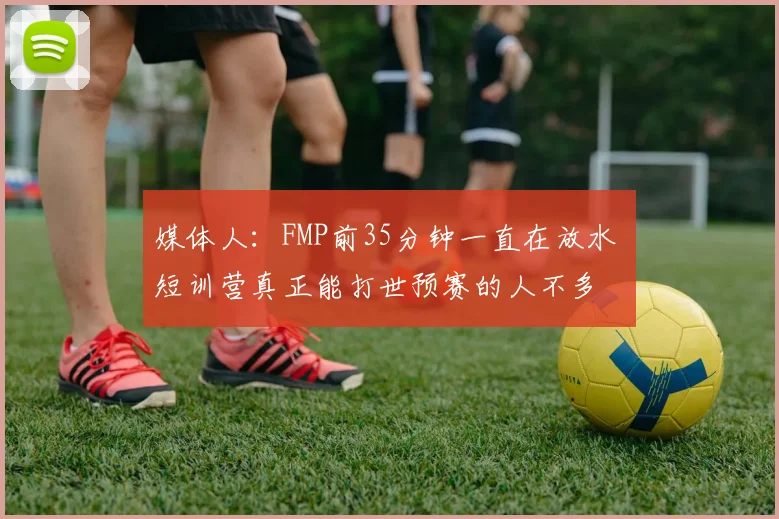 媒体人：FMP前35分钟一直在放水 短训营真正能打世预赛的人不多