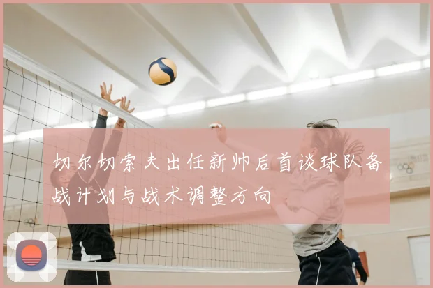 切尔切索夫出任新帅后首谈球队备战计划与战术调整方向