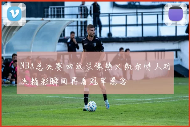 NBA总决赛回放录像热火凯尔特人对决精彩瞬间再看冠军悬念