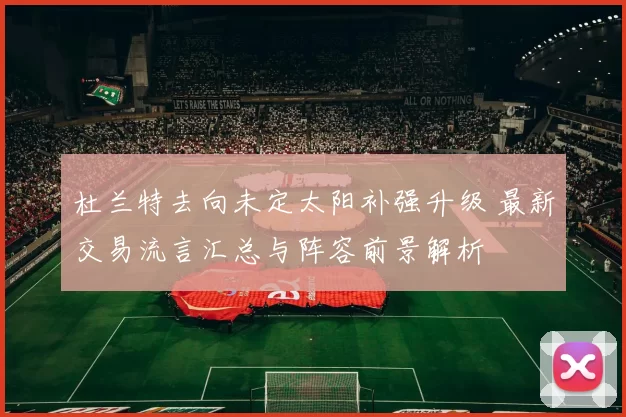 杜兰特去向未定太阳补强升级 最新交易流言汇总与阵容前景解析
