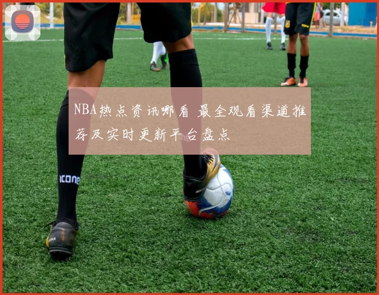 NBA热点资讯哪看 最全观看渠道推荐及实时更新平台盘点