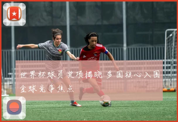 世界杯球员奖项揭晓 多国核心入围金球竞争焦点