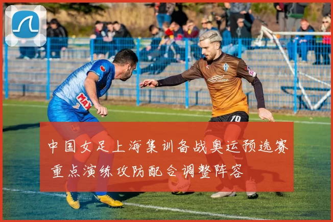 中国女足上海集训备战奥运预选赛 重点演练攻防配合调整阵容