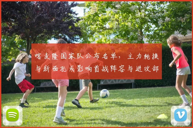 喀麦隆国家队公布名单，主力轮换与新面孔或影响首战阵容与进攻部署