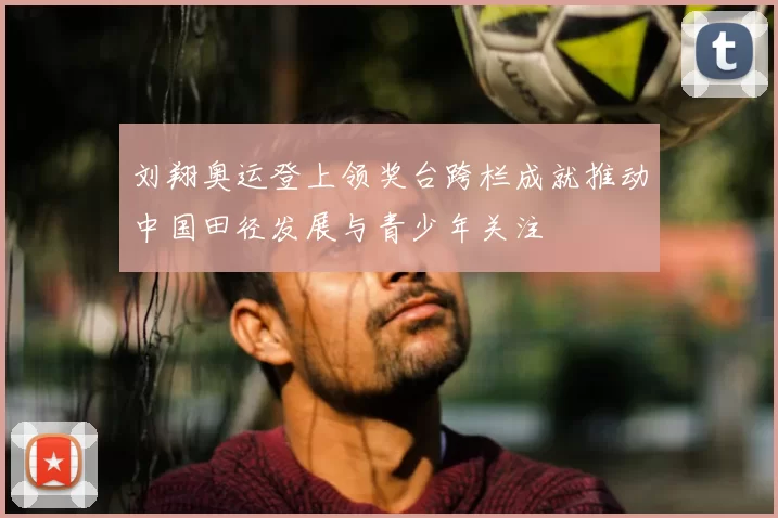 刘翔奥运登上领奖台跨栏成就推动中国田径发展与青少年关注