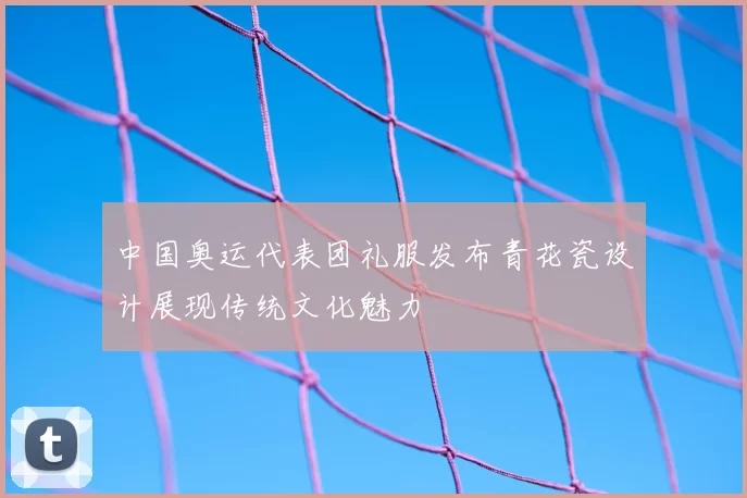 中国奥运代表团礼服发布青花瓷设计展现传统文化魅力