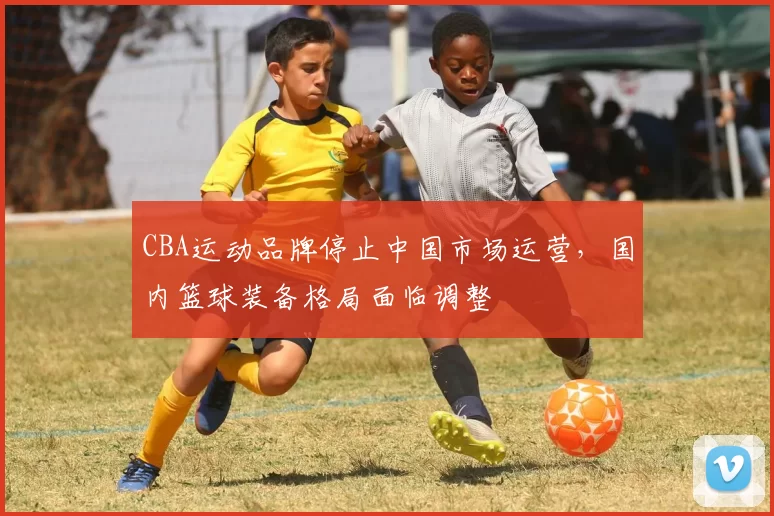 CBA运动品牌停止中国市场运营，国内篮球装备格局面临调整