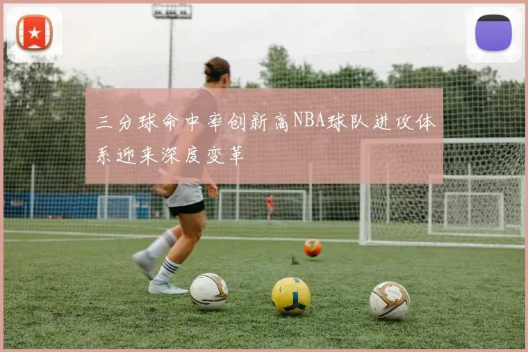 三分球命中率创新高NBA球队进攻体系迎来深度变革