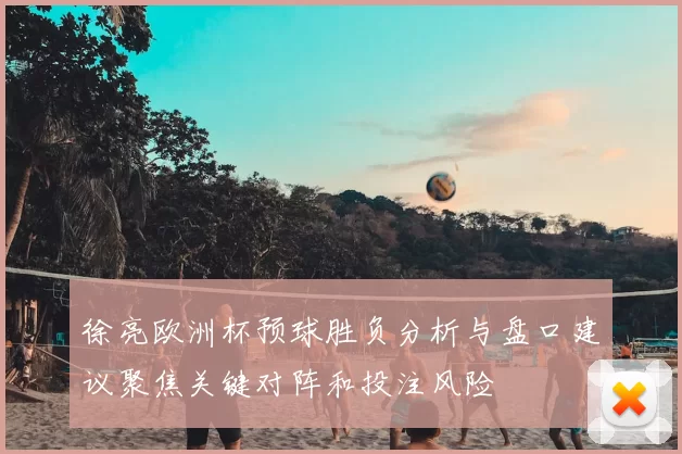 徐亮欧洲杯预球胜负分析与盘口建议聚焦关键对阵和投注风险
