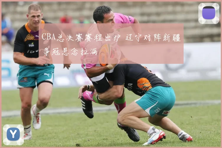 CBA总决赛赛程出炉 辽宁对阵新疆争冠悬念拉满