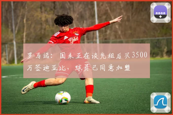 罗马诺：国米正在谈先租后买3500万签迪亚比，球员已同意加盟