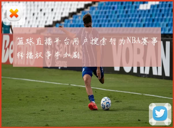 篮球直播平台用户搜索行为NBA赛事转播权争夺加剧