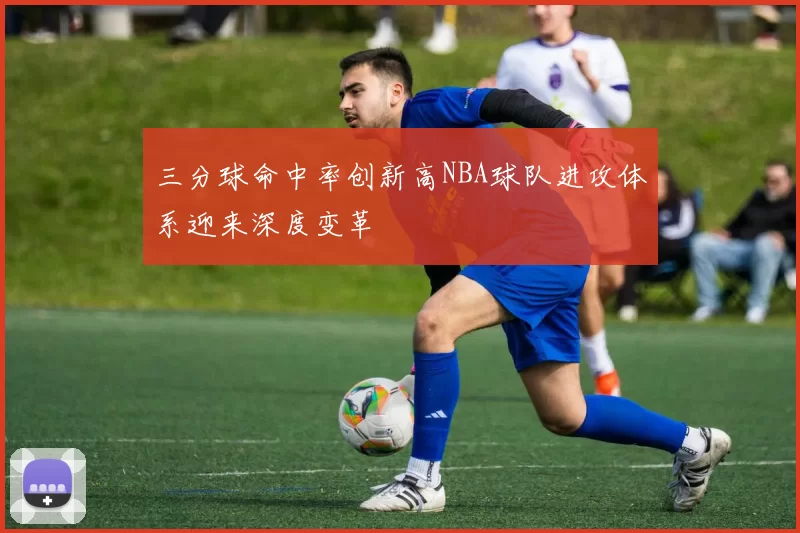 三分球命中率创新高NBA球队进攻体系迎来深度变革