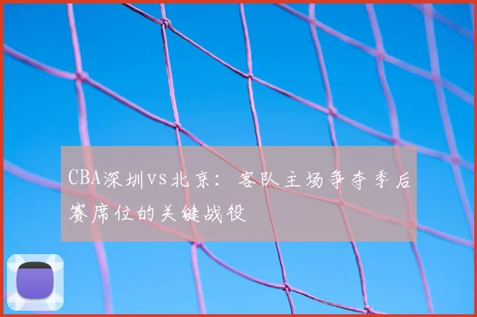 CBA深圳vs北京：客队主场争夺季后赛席位的关键战役