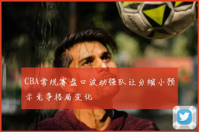 CBA常规赛盘口波动强队让分缩小预示竞争格局变化