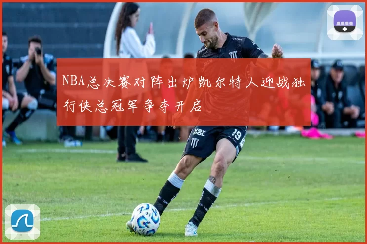 NBA总决赛对阵出炉凯尔特人迎战独行侠总冠军争夺开启