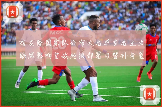 喀麦隆国家队公布大名单多名主力缺席影响首战轮换部署与替补考量