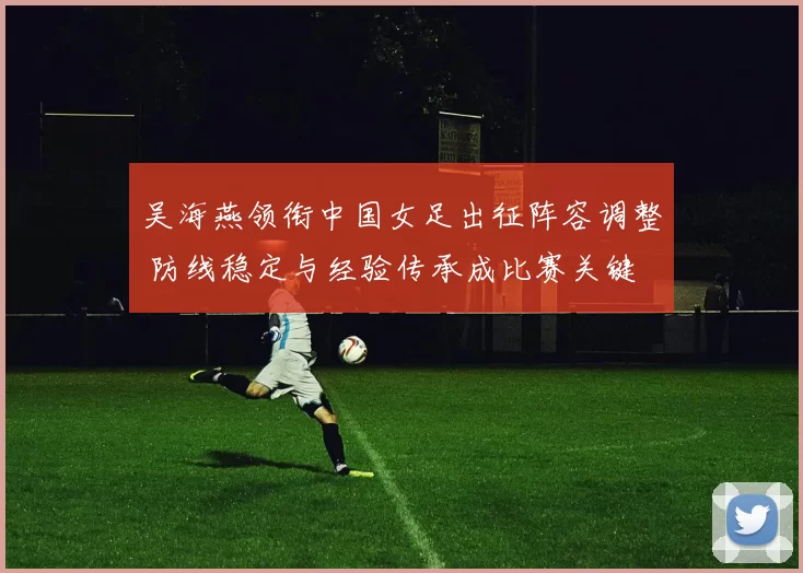 吴海燕领衔中国女足出征阵容调整 防线稳定与经验传承成比赛关键