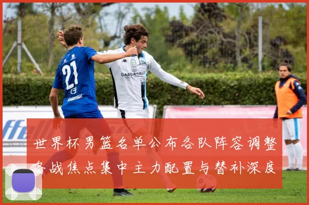 世界杯男篮名单公布各队阵容调整备战焦点集中主力配置与替补深度