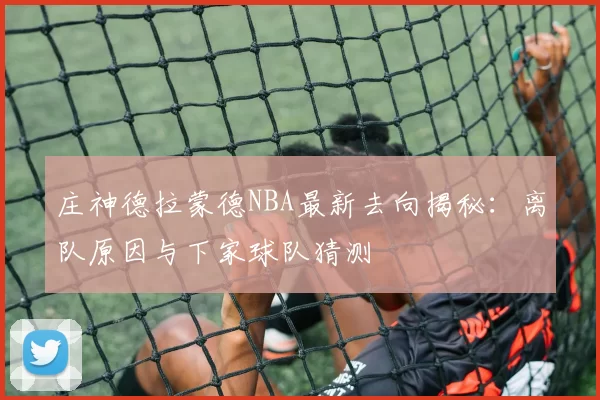 庄神德拉蒙德NBA最新去向揭秘：离队原因与下家球队猜测