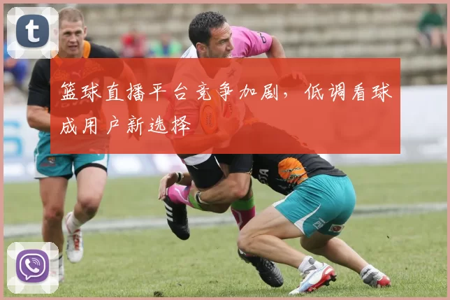 篮球直播平台竞争加剧，低调看球成用户新选择