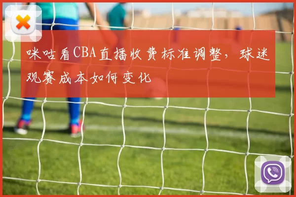 咪咕看CBA直播收费标准调整，球迷观赛成本如何变化