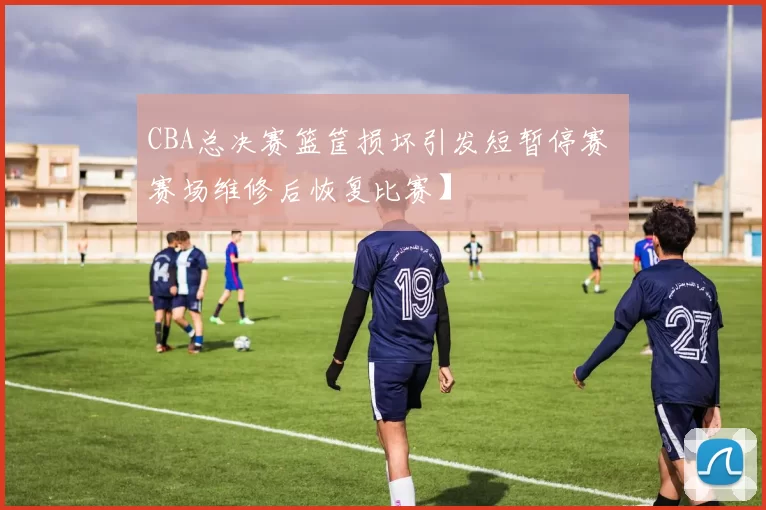 CBA总决赛篮筐损坏引发短暂停赛 赛场维修后恢复比赛】