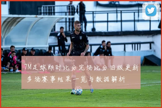 7M足球即时比分完场比分旧版更新 多场赛事结果一览与数据解析