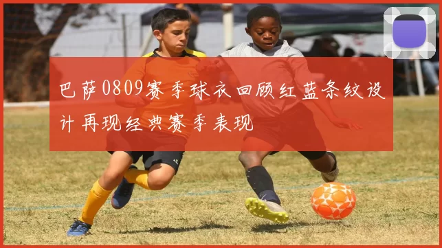 巴萨0809赛季球衣回顾红蓝条纹设计再现经典赛季表现