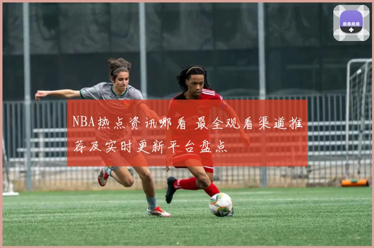 NBA热点资讯哪看 最全观看渠道推荐及实时更新平台盘点