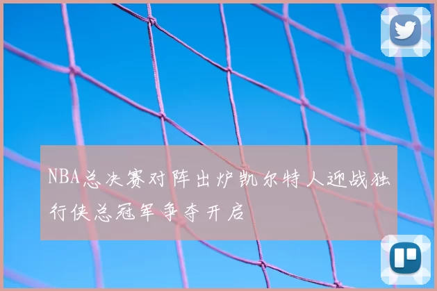 NBA总决赛对阵出炉凯尔特人迎战独行侠总冠军争夺开启