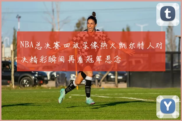 NBA总决赛回放录像热火凯尔特人对决精彩瞬间再看冠军悬念