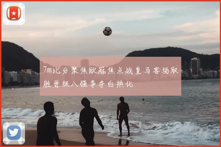 7m比分聚焦欧冠焦点战皇马客场取胜晋级八强争夺白热化