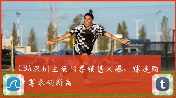 CBA深圳主场门票销售火爆,球迷购票需求创新高