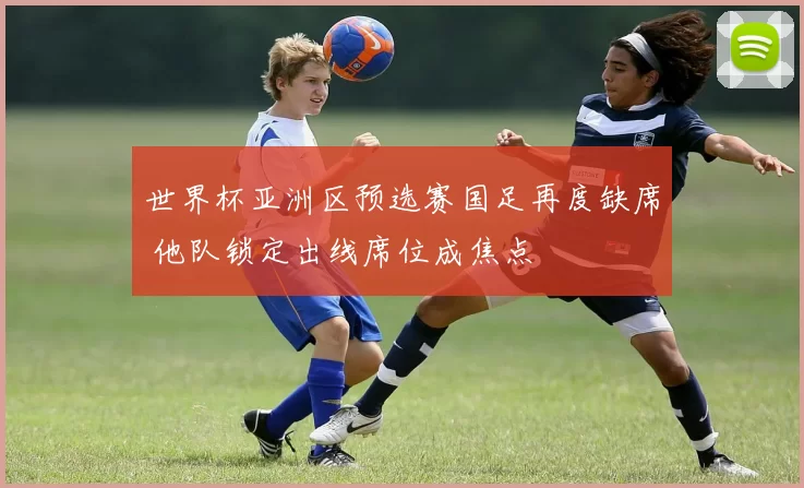 世界杯亚洲区预选赛国足再度缺席 他队锁定出线席位成焦点