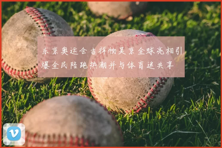 东京奥运会吉祥物吴京全球亮相引爆全民陪跑热潮并与体育迷共享