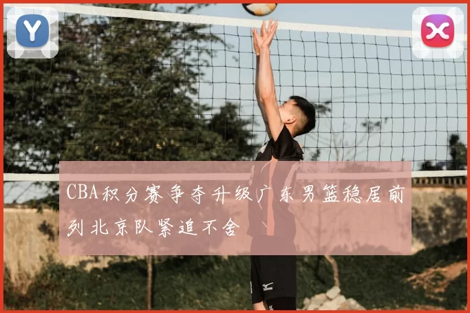 CBA积分赛争夺升级广东男篮稳居前列北京队紧追不舍