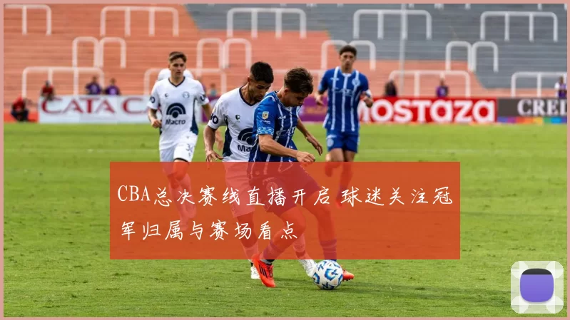 CBA总决赛线直播开启 球迷关注冠军归属与赛场看点