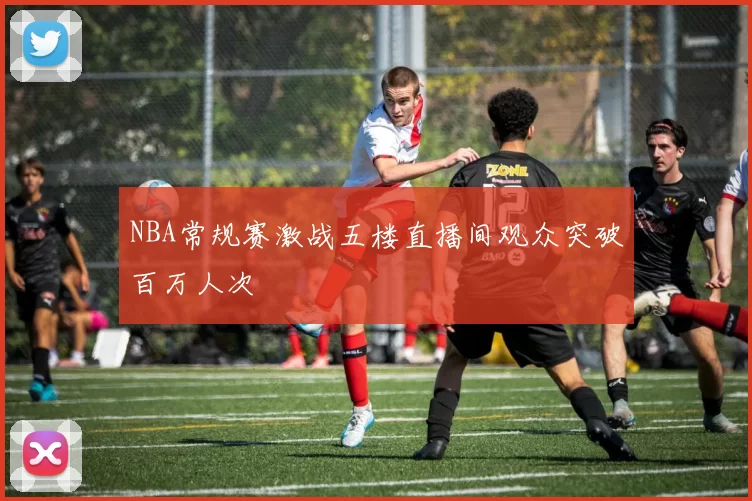 NBA常规赛激战五楼直播间观众突破百万人次