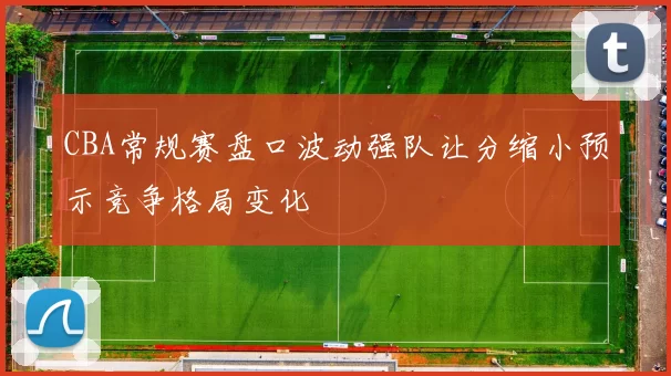 CBA常规赛盘口波动强队让分缩小预示竞争格局变化