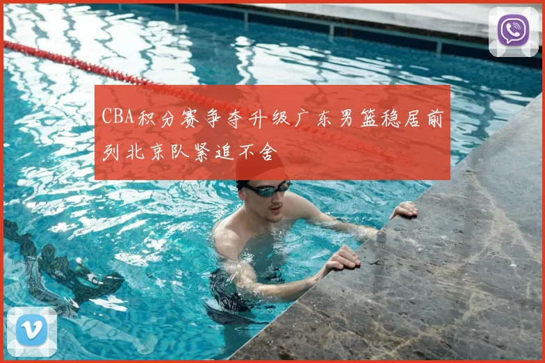 CBA积分赛争夺升级广东男篮稳居前列北京队紧追不舍