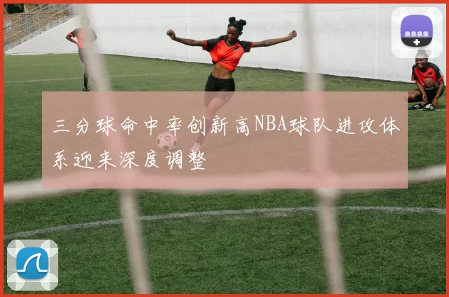 三分球命中率创新高NBA球队进攻体系迎来深度调整